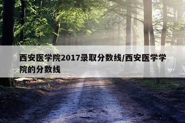 西安医学院2017录取分数线/西安医学学院的分数线