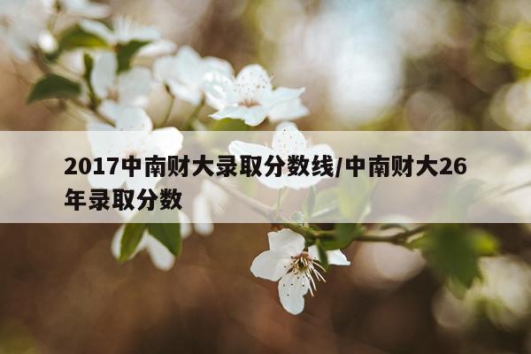 2017中南财大录取分数线/中南财大26年录取分数