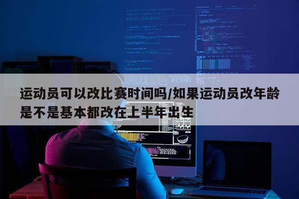 运动员可以改比赛时间吗/如果运动员改年龄是不是基本都改在上半年出生