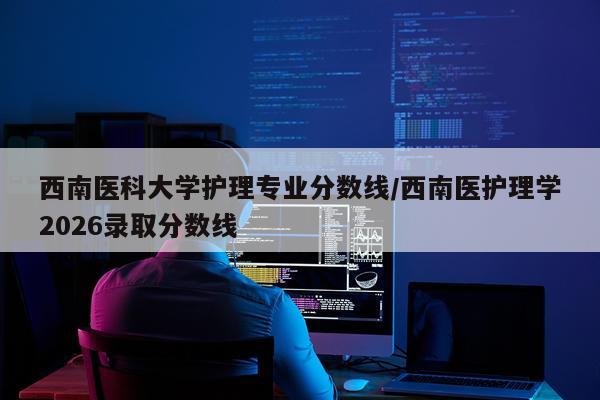 西南医科大学护理专业分数线/西南医护理学2026录取分数线