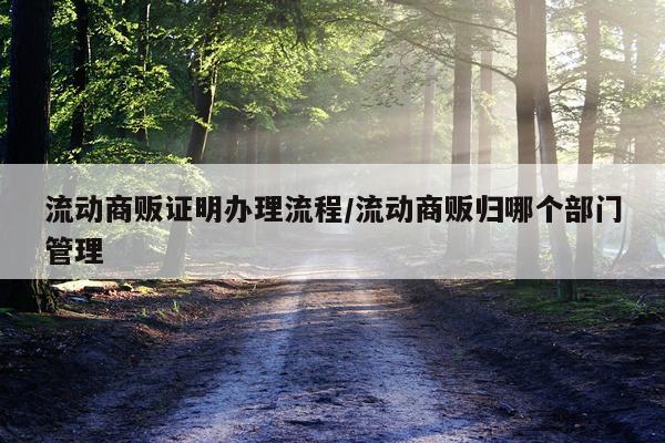 流动商贩证明办理流程/流动商贩归哪个部门管理