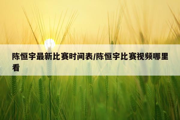 陈恒宇最新比赛时间表/陈恒宇比赛视频哪里看