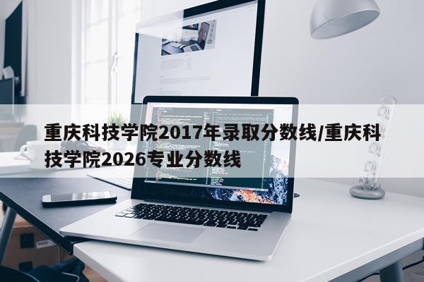 重庆科技学院2017年录取分数线/重庆科技学院2026专业分数线
