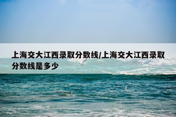 上海交大江西录取分数线/上海交大江西录取分数线是多少