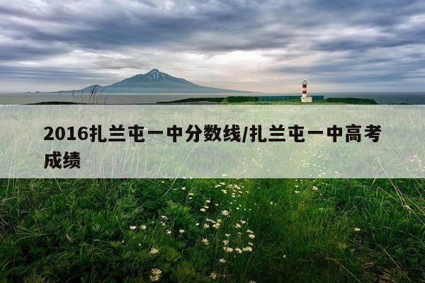 2016扎兰屯一中分数线/扎兰屯一中高考成绩