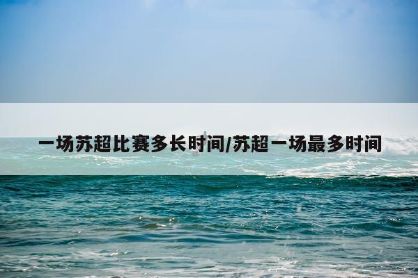 一场苏超比赛多长时间/苏超一场最多时间