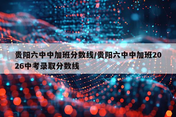 贵阳六中中加班分数线/贵阳六中中加班2026中考录取分数线