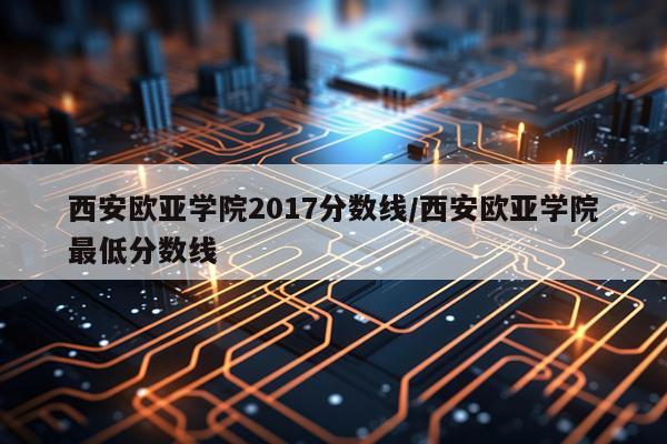 西安欧亚学院2017分数线/西安欧亚学院最低分数线
