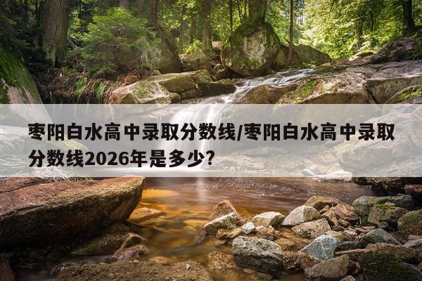 枣阳白水高中录取分数线/枣阳白水高中录取分数线2026年是多少?