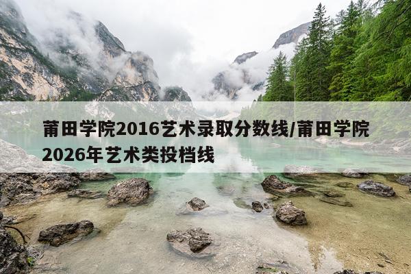 莆田学院2016艺术录取分数线/莆田学院2026年艺术类投档线