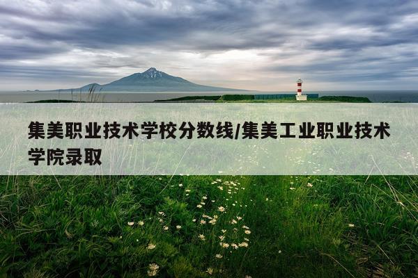 集美职业技术学校分数线/集美工业职业技术学院录取