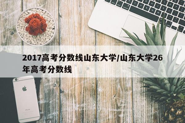2017高考分数线山东大学/山东大学26年高考分数线