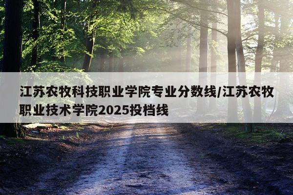 江苏农牧科技职业学院专业分数线/江苏农牧职业技术学院2025投档线