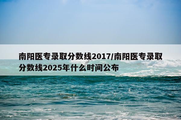 南阳医专录取分数线2017/南阳医专录取分数线2025年什么时间公布