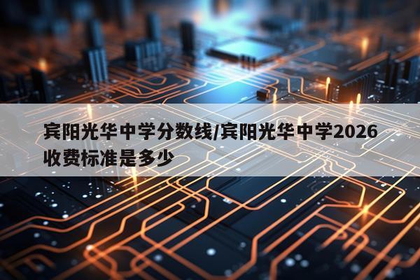 宾阳光华中学分数线/宾阳光华中学2026收费标准是多少