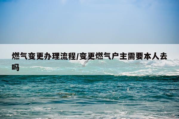 燃气变更办理流程/变更燃气户主需要本人去吗