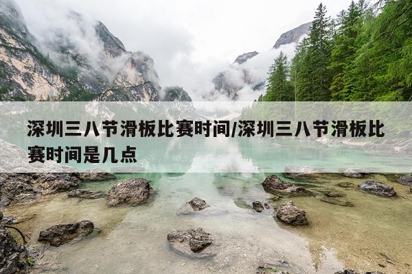 深圳三八节滑板比赛时间/深圳三八节滑板比赛时间是几点