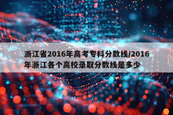 浙江省2016年高考专科分数线/2016年浙江各个高校录取分数线是多少