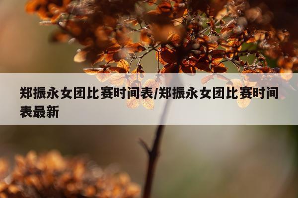 郑振永女团比赛时间表/郑振永女团比赛时间表最新