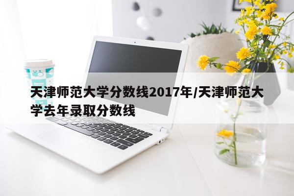 天津师范大学分数线2017年/天津师范大学去年录取分数线
