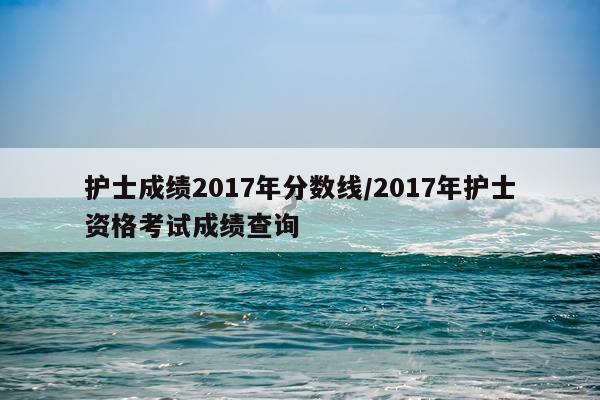 护士成绩2017年分数线/2017年护士资格考试成绩查询