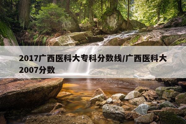 2017广西医科大专科分数线/广西医科大2007分数