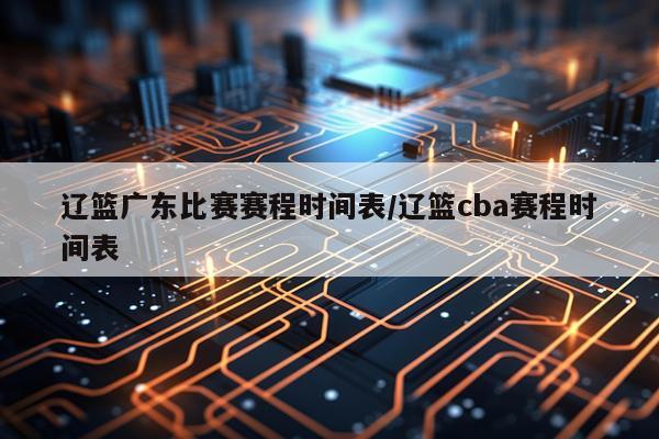 辽篮广东比赛赛程时间表/辽篮cba赛程时间表