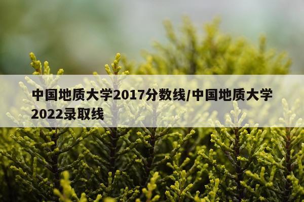 中国地质大学2017分数线/中国地质大学2022录取线