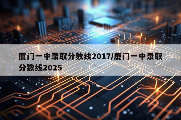 厦门一中录取分数线2017/厦门一中录取分数线2025