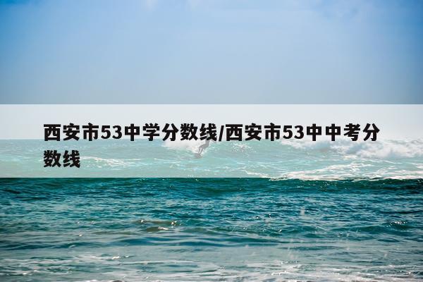 西安市53中学分数线/西安市53中中考分数线