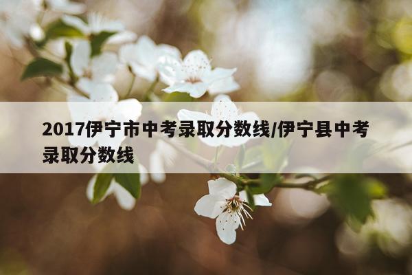 2017伊宁市中考录取分数线/伊宁县中考录取分数线