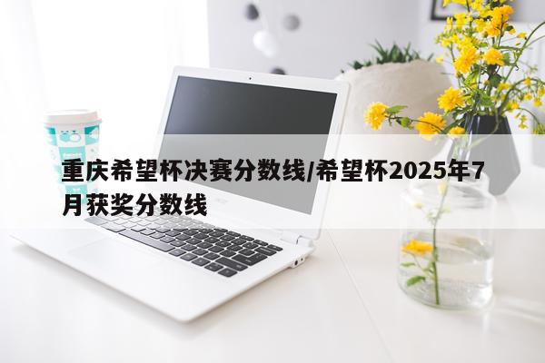 重庆希望杯决赛分数线/希望杯2025年7月获奖分数线