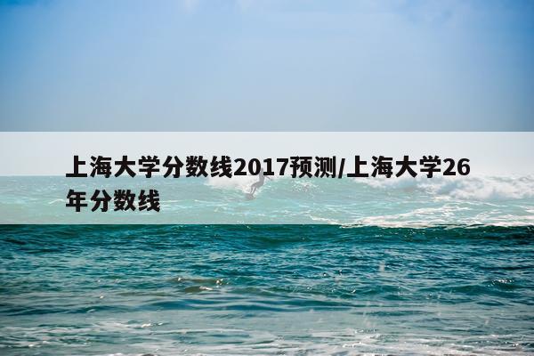 上海大学分数线2017预测/上海大学26年分数线