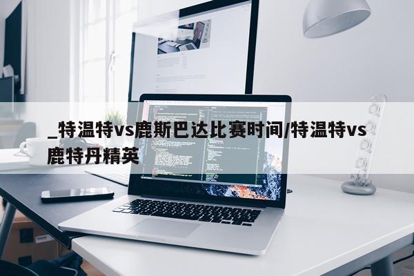 _特温特vs鹿斯巴达比赛时间/特温特vs鹿特丹精英