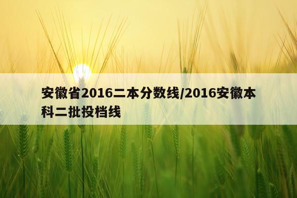 安徽省2016二本分数线/2016安徽本科二批投档线