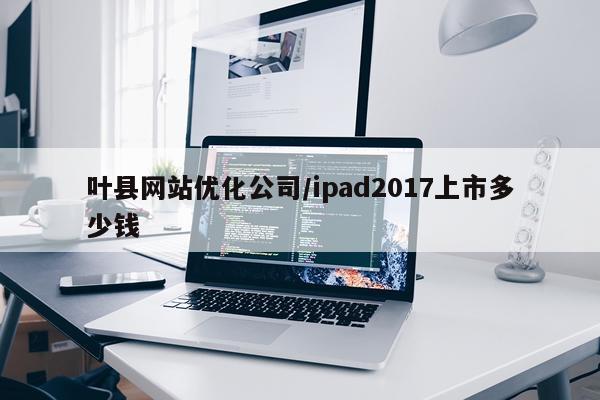 叶县网站优化公司/ipad2017上市多少钱