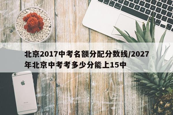 北京2017中考名额分配分数线/2027年北京中考考多少分能上15中