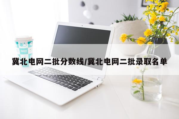 冀北电网二批分数线/冀北电网二批录取名单