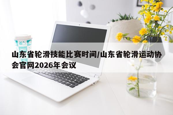 山东省轮滑技能比赛时间/山东省轮滑运动协会官网2026年会议