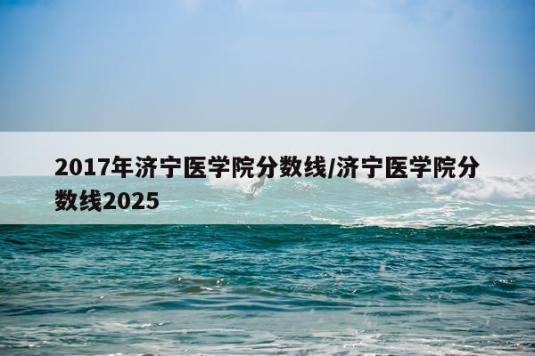 2017年济宁医学院分数线/济宁医学院分数线2025