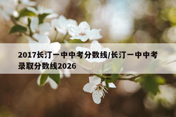 2017长汀一中中考分数线/长汀一中中考录取分数线2026