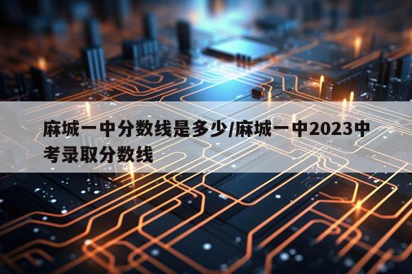 麻城一中分数线是多少/麻城一中2023中考录取分数线