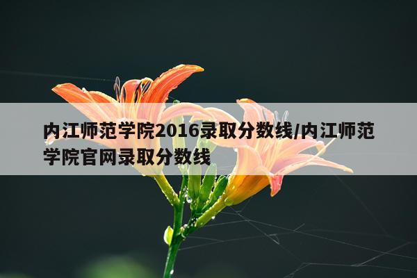 内江师范学院2016录取分数线/内江师范学院官网录取分数线