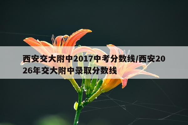 西安交大附中2017中考分数线/西安2026年交大附中录取分数线