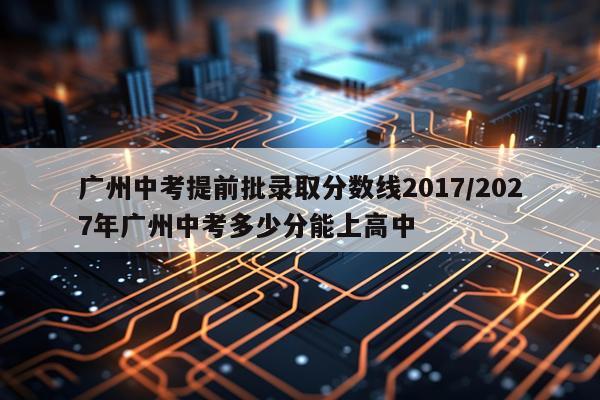 广州中考提前批录取分数线2017/2027年广州中考多少分能上高中