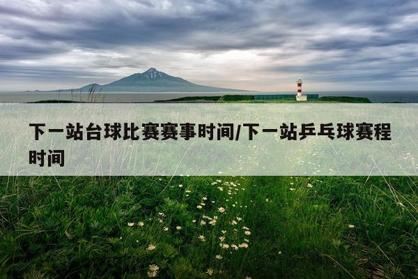 下一站台球比赛赛事时间/下一站乒乓球赛程时间