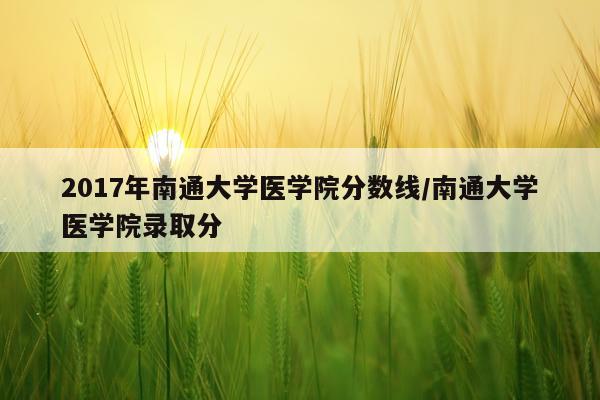 2017年南通大学医学院分数线/南通大学医学院录取分