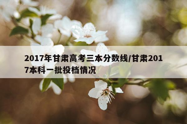 2017年甘肃高考三本分数线/甘肃2017本科一批投档情况