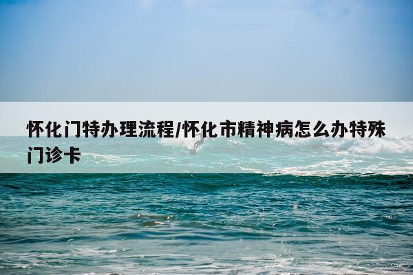 怀化门特办理流程/怀化市精神病怎么办特殊门诊卡