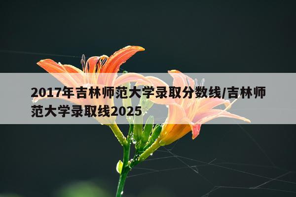 2017年吉林师范大学录取分数线/吉林师范大学录取线2025